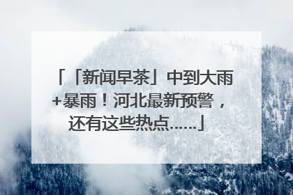 「新闻早茶」中到大雨+暴雨！河北最新预警，还有这些热点……