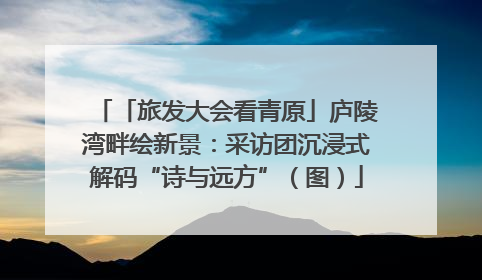 「旅发大会看青原」庐陵湾畔绘新景：采访团沉浸式解码“诗与远方”（图）