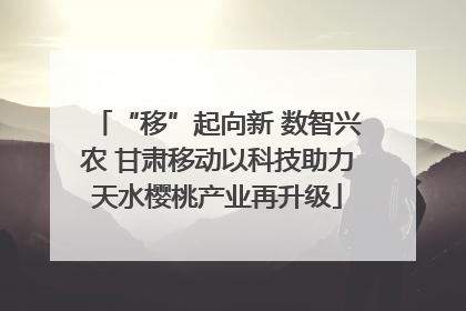 “移”起向新 数智兴农 甘肃移动以科技助力天水樱桃产业再升级