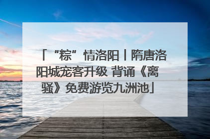 “粽”情洛阳丨隋唐洛阳城宠客升级 背诵《离骚》免费游览九洲池