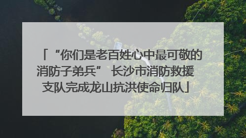 “你们是老百姓心中最可敬的消防子弟兵” 长沙市消防救援支队完成龙山抗洪使命归队