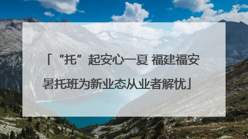 “托”起安心一夏 福建福安暑托班为新业态从业者解忧