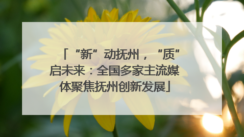 “新”动抚州，“质”启未来：全国多家主流媒体聚焦抚州创新发展