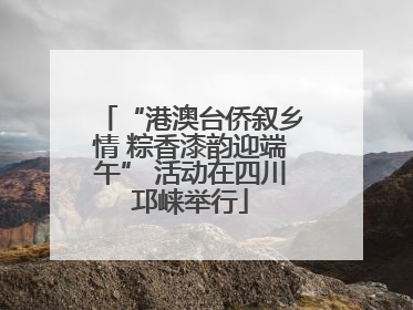 “港澳台侨叙乡情 粽香漆韵迎端午” 活动在四川邛崃举行