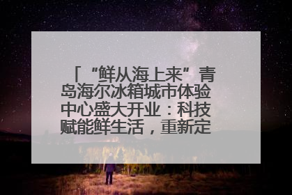 “鲜从海上来”青岛海尔冰箱城市体验中心盛大开业：科技赋能鲜生活，重新定义全球饮食未来