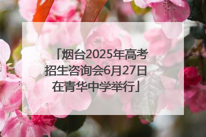 烟台2025年高考招生咨询会6月27日在青华中学举行