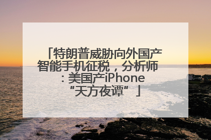 特朗普威胁向外国产智能手机征税，分析师：美国产iPhone“天方夜谭”