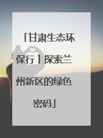 甘肃生态环保行丨探索兰州新区的绿色密码