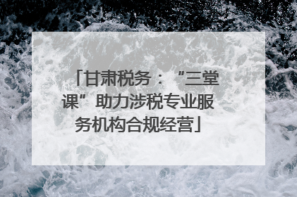 甘肃税务：“三堂课”助力涉税专业服务机构合规经营