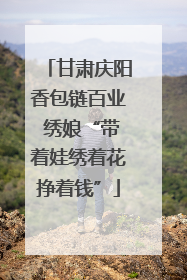 甘肃庆阳香包链百业 绣娘“带着娃绣着花挣着钱”