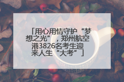 用心用情守护“梦想之光”，郑州航空港3826名考生迎来人生“大考”