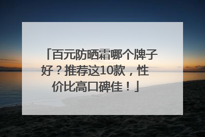 百元防晒霜哪个牌子好？推荐这10款，性价比高口碑佳！