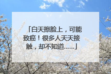白天擦脸上，可能致癌！很多人天天接触，却不知道……