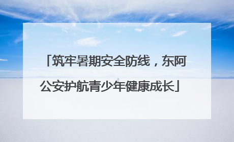 筑牢暑期安全防线，东阿公安护航青少年健康成长