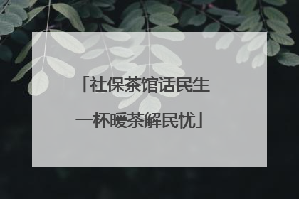 社保茶馆话民生 一杯暖茶解民忧
