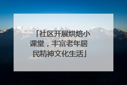 社区开展烘焙小课堂，丰富老年居民精神文化生活
