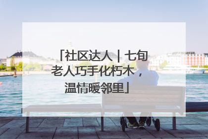 社区达人｜七旬老人巧手化朽木，温情暖邻里