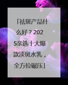 祛斑产品什么好？2025亲选十大爆款淡斑水乳，全方位碾压