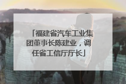福建省汽车工业集团董事长陈建业，调任省工信厅厅长