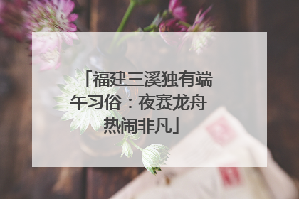 福建三溪独有端午习俗：夜赛龙舟 热闹非凡