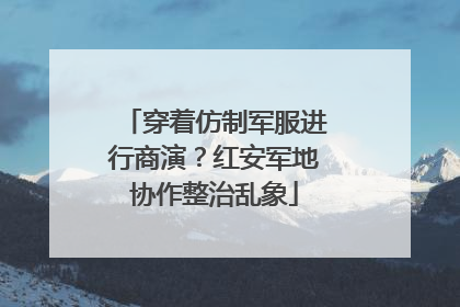 穿着仿制军服进行商演？红安军地协作整治乱象