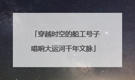 穿越时空的船工号子唱响大运河千年文脉