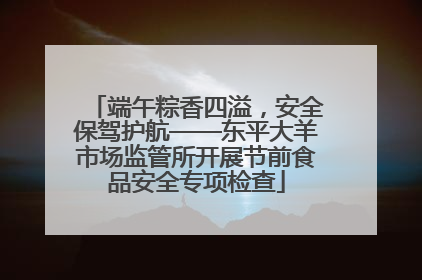 端午粽香四溢，安全保驾护航——东平大羊市场监管所开展节前食品安全专项检查