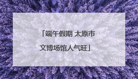 端午假期 太原市文博场馆人气旺