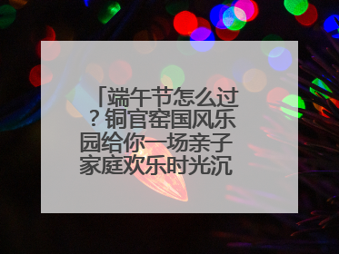 端午节怎么过？铜官窑国风乐园给你一场亲子家庭欢乐时光沉浸式新体验