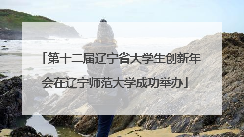 第十二届辽宁省大学生创新年会在辽宁师范大学成功举办