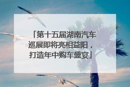 第十五届湖南汽车巡展即将亮相益阳，打造年中购车盛宴