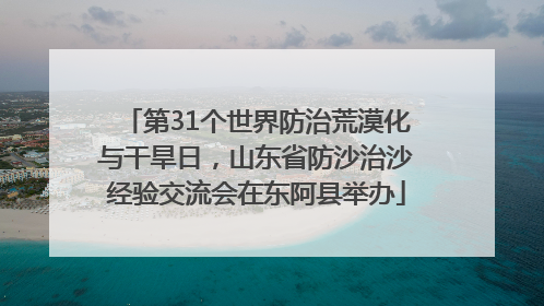 第31个世界防治荒漠化与干旱日，山东省防沙治沙经验交流会在东阿县举办
