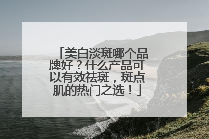 美白淡斑哪个品牌好？什么产品可以有效祛斑，斑点肌的热门之选！