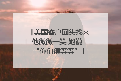 美国客户回头找来 他微微一笑 她说“你们得等等”