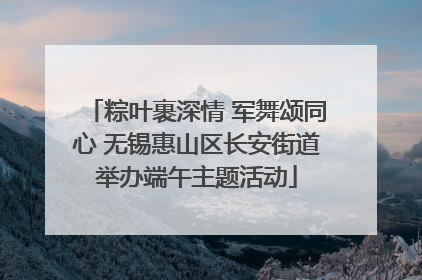 粽叶裹深情 军舞颂同心 无锡惠山区长安街道举办端午主题活动