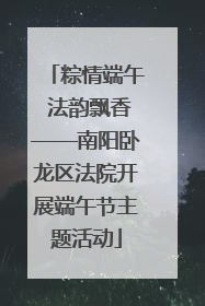 粽情端午 法韵飘香——南阳卧龙区法院开展端午节主题活动