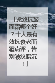 紧致抗皱面霜哪个好？十大最有效抗衰老面霜点评，告别皱纹暗沉！