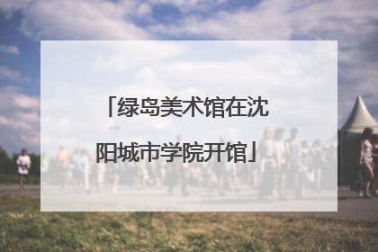 绿岛美术馆在沈阳城市学院开馆