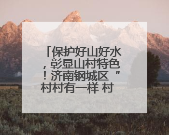 保护好山好水，彰显山村特色！济南钢城区“村村有一样 村村不一样”