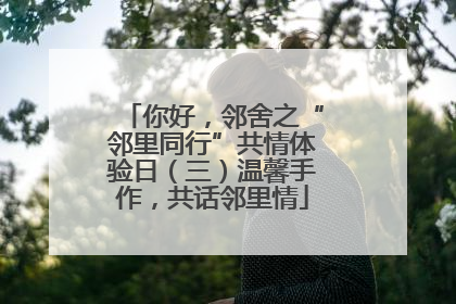 你好，邻舍之“邻里同行”共情体验日（三）温馨手作，共话邻里情