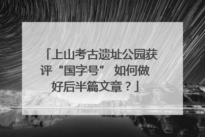 上山考古遗址公园获评“国字号” 如何做好后半篇文章？