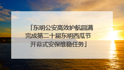 东明公安高效护航圆满完成第二十届东明西瓜节开幕式安保维稳任务
