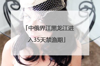 中俄界江黑龙江进入35天禁渔期