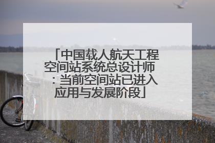 中国载人航天工程空间站系统总设计师：当前空间站已进入应用与发展阶段