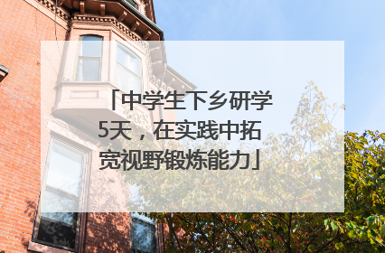 中学生下乡研学5天，在实践中拓宽视野锻炼能力