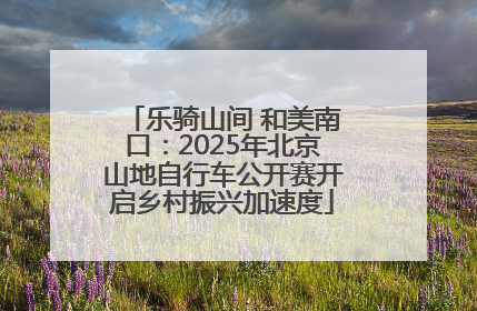 乐骑山间 和美南口：2025年北京山地自行车公开赛开启乡村振兴加速度