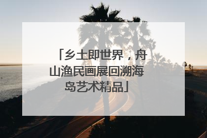 乡土即世界，舟山渔民画展回溯海岛艺术精品