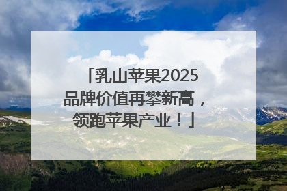 乳山苹果2025品牌价值再攀新高，领跑苹果产业！
