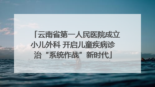 云南省第一人民医院成立小儿外科 开启儿童疾病诊治“系统作战”新时代