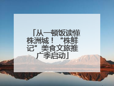 从一顿饭读懂株洲城！“株鲜记”美食文旅推广季启动